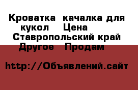 Кроватка -качалка для кукол  › Цена ­ 80 - Ставропольский край Другое » Продам   